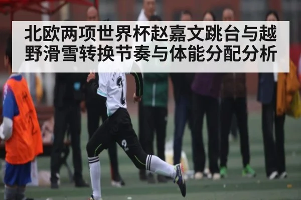 北欧两项世界杯赵嘉文跳台与越野滑雪转换节奏与体能分配分析