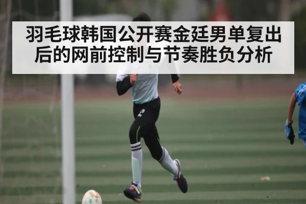 羽毛球韩国公开赛金廷男单复出后的网前控制与节奏胜负分析
