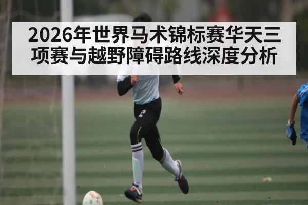 2026年世界马术锦标赛华天三项赛与越野障碍路线深度分析