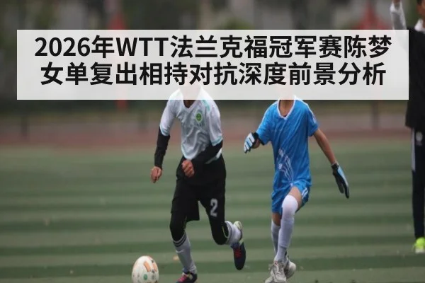 2026年WTT法兰克福冠军赛陈梦女单复出相持对抗深度前景分析