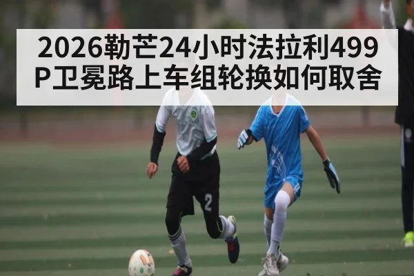 2026勒芒24小时法拉利499P卫冕路上车组轮换如何取舍