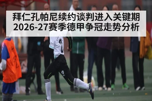 拜仁孔帕尼续约谈判进入关键期 2026-27赛季德甲争冠走势分析