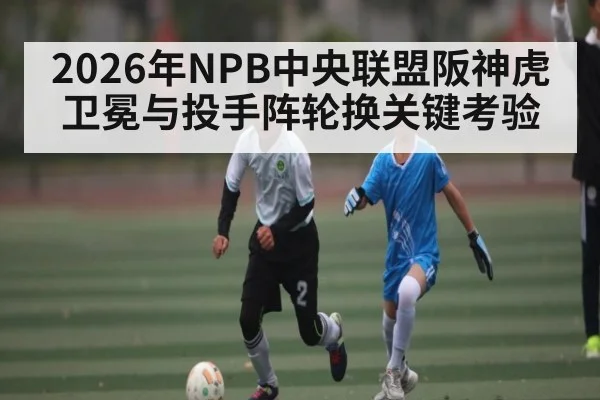 2026年NPB中央联盟阪神虎卫冕与投手阵轮换关键考验